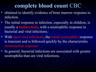 14
complete blood count CBC
• obtained to identify evidence of bone marrow response to
infection.
• The initial response to infection, especially in children, is
usually a leukocytosis, with a neutrophilic response to
bacterial and viral infections.
• With most viral infections, the initial neutrophilic response
is transient and is followed quickly by the characteristic
mononuclear response.
• In general, bacterial infections are associated with greater
neutrophilia than are viral infections.
 
