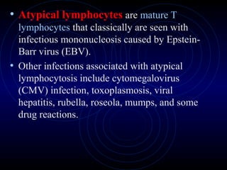 16
• Atypical lymphocytes are mature T
lymphocytes that classically are seen with
infectious mononucleosis caused by Epstein-
Barr virus (EBV).
• Other infections associated with atypical
lymphocytosis include cytomegalovirus
(CMV) infection, toxoplasmosis, viral
hepatitis, rubella, roseola, mumps, and some
drug reactions.
 