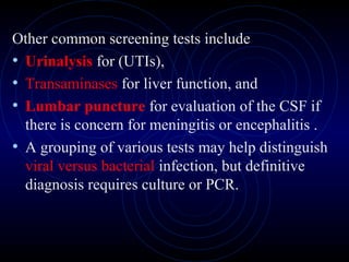 17
Other common screening tests include
• Urinalysis for (UTIs),
• Transaminases for liver function, and
• Lumbar puncture for evaluation of the CSF if
there is concern for meningitis or encephalitis .
• A grouping of various tests may help distinguish
viral versus bacterial infection, but definitive
diagnosis requires culture or PCR.
 