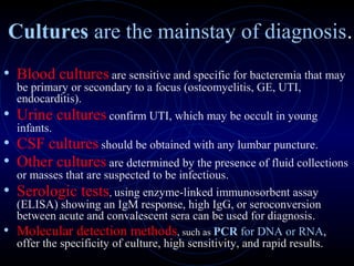 19
Cultures are the mainstay of diagnosis.
• Blood cultures are sensitive and specific for bacteremia that may
be primary or secondary to a focus (osteomyelitis, GE, UTI,
endocarditis).
• Urine cultures confirm UTI, which may be occult in young
infants.
• CSF cultures should be obtained with any lumbar puncture.
• Other cultures are determined by the presence of fluid collections
or masses that are suspected to be infectious.
• Serologic tests, using enzyme-linked immunosorbent assay
(ELISA) showing an IgM response, high IgG, or seroconversion
between acute and convalescent sera can be used for diagnosis.
• Molecular detection methods, such as PCR for DNA or RNA,
offer the specificity of culture, high sensitivity, and rapid results.
 