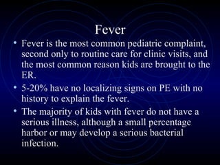 2
Fever
• Fever is the most common pediatric complaint,
second only to routine care for clinic visits, and
the most common reason kids are brought to the
ER.
• 5-20% have no localizing signs on PE with no
history to explain the fever.
• The majority of kids with fever do not have a
serious illness, although a small percentage
harbor or may develop a serious bacterial
infection.
 