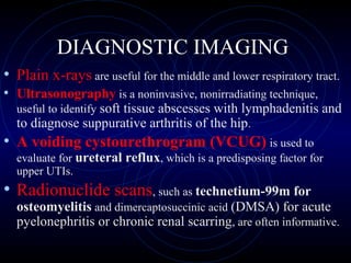 20
DIAGNOSTIC IMAGING
• Plain x-rays are useful for the middle and lower respiratory tract.
• Ultrasonography is a noninvasive, nonirradiating technique,
useful to identify soft tissue abscesses with lymphadenitis and
to diagnose suppurative arthritis of the hip.
• A voiding cystourethrogram (VCUG) is used to
evaluate for ureteral reflux, which is a predisposing factor for
upper UTIs.
• Radionuclide scans, such as technetium-99m for
osteomyelitis and dimercaptosuccinic acid (DMSA) for acute
pyelonephritis or chronic renal scarring, are often informative.
 