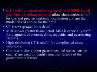 21
• CT (with contrast enhancement) and MRI (with
gadolinium enhancement) allow characterization of
lesions and precise anatomic localization and are the
modalities of choice for the brain.
• CT shows greater bone detail
• MRI shows greater tissue detail. MRI is especially useful
for diagnosis of osteomyelitis, myositis, and necrotizing
fasciitis.
• High-resolution CT is useful for complicated chest
infections.
• Contrast studies (upper gastrointestinal series, barium
enema) are used to identify mucosal lesions of the
gastrointestinal tract.
 