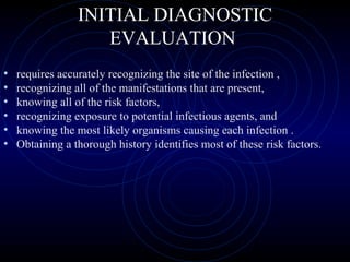 22
INITIAL DIAGNOSTIC
EVALUATION
• requires accurately recognizing the site of the infection ,
• recognizing all of the manifestations that are present,
• knowing all of the risk factors,
• recognizing exposure to potential infectious agents, and
• knowing the most likely organisms causing each infection .
• Obtaining a thorough history identifies most of these risk factors.
 