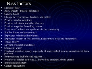 23
• Season of year
• Age , Weight , Place of residence
• General health
• Change Fever-presence, duration, and pattern
• Previous similar symptoms
• Previous infections and other illnesses
• Previous surgeries Preceding trauma
• Presence of outbreaks or epidemics in the community
• Similar illness in close contacts
• Exposures to infected individuals
• Exposures to farm or feral animals ,Exposures to ticks and mosquitoes.
• Travel history
• Daycare or school attendance
• Sources of water
• Food and ingestion history, especially of undercooked meat or unpasteurized dairy
products
• Home sanitary facilities and hygiene
• Presence of foreign bodies (e.g., indwelling catheters, shunt, grafts)
• Immunization history
• Current medications
Risk factors
 