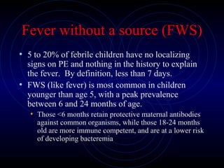 24
Fever without a source (FWS)
• 5 to 20% of febrile children have no localizing
signs on PE and nothing in the history to explain
the fever. By definition, less than 7 days.
• FWS (like fever) is most common in children
younger than age 5, with a peak prevalence
between 6 and 24 months of age.
• Those <6 months retain protective maternal antibodies
against common organisms, while those 18-24 months
old are more immune competent, and are at a lower risk
of developing bacteremia
 