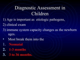 25
Diagnostic Assessment in
Children
1) Age is important as etiologic pathogens,
2) clinical exam
3) immune system capacity changes as the newborn
ages.
• Most break them into the
1. Neonatal
2. 1-3 months
3. 3 to 36 months.
 