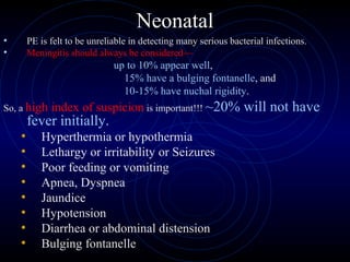 26
Neonatal
• PE is felt to be unreliable in detecting many serious bacterial infections.
• Meningitis should always be considered—
up to 10% appear well,
15% have a bulging fontanelle, and
10-15% have nuchal rigidity.
So, a high index of suspicion is important!!! ~20% will not have
fever initially.
• Hyperthermia or hypothermia
• Lethargy or irritability or Seizures
• Poor feeding or vomiting
• Apnea, Dyspnea
• Jaundice
• Hypotension
• Diarrhea or abdominal distension
• Bulging fontanelle
 