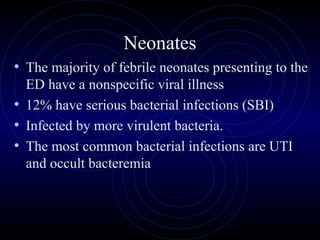 27
Neonates
• The majority of febrile neonates presenting to the
ED have a nonspecific viral illness
• 12% have serious bacterial infections (SBI)
• Infected by more virulent bacteria.
• The most common bacterial infections are UTI
and occult bacteremia
 