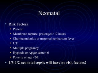 29
Neonatal
• Risk Factors
• Preterm
• Membrane rupture: prolonged>12 hours
• Chorioamnionitis or maternal peripartum fever
• UTI
• Multiple pregnancy
• Hypoxia or Apgar score <6
• Poverty or age <20
• 1/3-1/2 neonatal sepsis will have no risk factors!
 