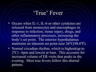3
‘True’ Fever
• Occurs when IL-1, IL-6 or other cytokines are
released from monocytes and macrophages in
response to infection, tissue injury, drugs, and
other inflammatory processes, increasing the
body’s set point. The anterior hypothalamus
maintains an inherent set point near 36ºC(98.6ºF).
• Normal circadian rhythm, which is highest(up to
2ºC) ~6pm and lowest at 6am. This accounts for
increased volume of ER visits that peaks in the
evening. Most true fevers follow this diurnal
pattern.
 