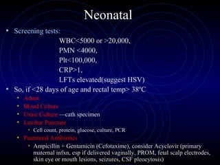 30
Neonatal
• Screening tests:
WBC<5000 or >20,000,
PMN <4000,
Plt<100,000,
CRP>1,
LFTs elevated(suggest HSV)
• So, if <28 days of age and rectal temp> 38ºC
• Admit
• Blood Culture
• Urine Culture —cath specimen
• Lumbar Puncture
• Cell count, protein, glucose, culture, PCR
• Parenteral Antibiotics
• Ampicillin + Gentamicin (Cefotaxime), consider Acyclovir (primary
maternal infxn, esp if delivered vaginally, PROM, fetal scalp electrodes,
skin eye or mouth lesions, seizures, CSF pleocytosis)
 
