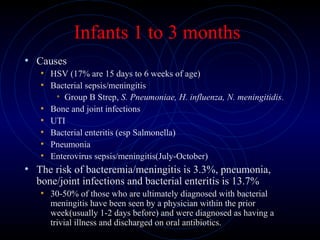 31
Infants 1 to 3 months
• Causes
• HSV (17% are 15 days to 6 weeks of age)
• Bacterial sepsis/meningitis
• Group B Strep, S. Pneumoniae, H. influenza, N. meningitidis.
• Bone and joint infections
• UTI
• Bacterial enteritis (esp Salmonella)
• Pneumonia
• Enterovirus sepsis/meningitis(July-October)
• The risk of bacteremia/meningitis is 3.3%, pneumonia,
bone/joint infections and bacterial enteritis is 13.7%
• 30-50% of those who are ultimately diagnosed with bacterial
meningitis have been seen by a physician within the prior
week(usually 1-2 days before) and were diagnosed as having a
trivial illness and discharged on oral antibiotics.
 