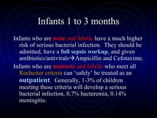 32
Infants 1 to 3 months
Infants who are toxic and febrile have a much higher
risk of serious bacterial infection. They should be
admitted, have a full sepsis workup, and given
antibiotics/antiviralsAmpicillin and Cefotaxime.
Infants who are nontoxic and febrile who meet all
Rochester criteria can ‘safely’ be treated as an
outpatient. Generally, 1-3% of children
meeting these criteria will develop a serious
bacterial infection, 0.7% bacteremia, 0.14%
meningitis.
 