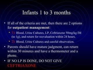 34
Infants 1 to 3 months
• If all of the criteria are met, then there are 2 options
for outpatient management:
• 1) Blood, Urine Cultures, LP, Ceftriaxone 50mg/kg IM
(to 1g), and return for reevaluation within 24 hours.
• 2) Blood, Urine Cultures and careful observation.
• Parents should have mature judgment, can return
within 30 minutes and have a thermometer and a
phone.
• IF NO LP IS DONE, DO NOT GIVE
CEFTRIAXONE
 