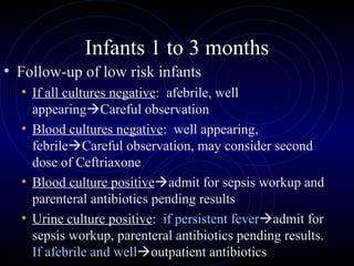 35
Infants 1 to 3 months
• Follow-up of low risk infants
• If all cultures negative: afebrile, well
appearingCareful observation
• Blood cultures negative: well appearing,
febrileCareful observation, may consider second
dose of Ceftriaxone
• Blood culture positiveadmit for sepsis workup and
parenteral antibiotics pending results
• Urine culture positive: if persistent feveradmit for
sepsis workup, parenteral antibiotics pending results.
If afebrile and welloutpatient antibiotics
 