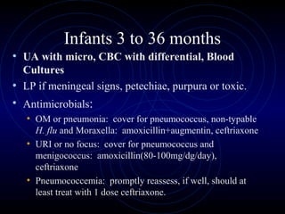 37
Infants 3 to 36 months
• UA with micro, CBC with differential, Blood
Cultures
• LP if meningeal signs, petechiae, purpura or toxic.
• Antimicrobials:
• OM or pneumonia: cover for pneumococcus, non-typable
H. flu and Moraxella: amoxicillin+augmentin, ceftriaxone
• URI or no focus: cover for pneumococcus and
menigococcus: amoxicillin(80-100mg/dg/day),
ceftriaxone
• Pneumococcemia: promptly reassess, if well, should at
least treat with 1 dose ceftriaxone.
 