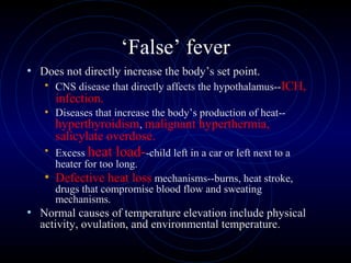 4
‘False’ fever
• Does not directly increase the body’s set point.
• CNS disease that directly affects the hypothalamus--ICH,
infection.
• Diseases that increase the body’s production of heat--
hyperthyroidism, malignant hyperthermia,
salicylate overdose.
• Excess heat load--child left in a car or left next to a
heater for too long.
• Defective heat loss mechanisms--burns, heat stroke,
drugs that compromise blood flow and sweating
mechanisms.
• Normal causes of temperature elevation include physical
activity, ovulation, and environmental temperature.
 