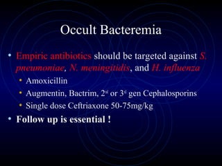 41
Occult Bacteremia
• Empiric antibiotics should be targeted against S.
pneumoniae, N. meningitidis, and H. influenza
• Amoxicillin
• Augmentin, Bactrim, 2nd
or 3rd
gen Cephalosporins
• Single dose Ceftriaxone 50-75mg/kg
• Follow up is essential !
 