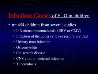 45
Infectious Causes of FUO in children
• n= 454 children from several studies
• Infectious mononucleosis: (EBV or CMV)
• Infection of the upper or lower respiratory tract
• Urinary tract infection
• Osteomyelitis
• Cat scratch disease
• CNS viral or bacterial infection
• Tuberculosis
 