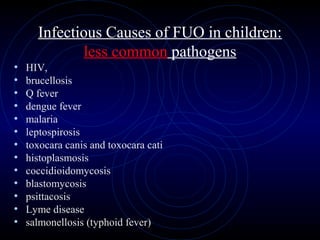 46
Infectious Causes of FUO in children:
less common pathogens
• HIV,
• brucellosis
• Q fever
• dengue fever
• malaria
• leptospirosis
• toxocara canis and toxocara cati
• histoplasmosis
• coccidioidomycosis
• blastomycosis
• psittacosis
• Lyme disease
• salmonellosis (typhoid fever)
 