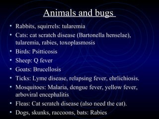 53
Animals and bugs
• Rabbits, squirrels: tularemia
• Cats: cat scratch disease (Bartonella henselae),
tularemia, rabies, toxoplasmosis
• Birds: Psitticosis
• Sheep: Q fever
• Goats: Brucellosis
• Ticks: Lyme disease, relapsing fever, ehrlichiosis.
• Mosquitoes: Malaria, dengue fever, yellow fever,
arboviral encephalitis
• Fleas: Cat scratch disease (also need the cat).
• Dogs, skunks, raccoons, bats: Rabies
 