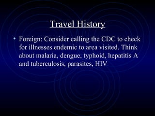54
Travel History
• Foreign: Consider calling the CDC to check
for illnesses endemic to area visited. Think
about malaria, dengue, typhoid, hepatitis A
and tuberculosis, parasites, HIV
 