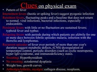 56
Clues on physical exam
• Pattern of fever
Intermittent fevers (hectic or spiking fever) suggest pyogenic infection
Remittent fevers, fluctuating peaks and a baseline that does not return
to normal. viral infections, bacterial infections, especially
endocarditis.
Persistent fevers with little or no fluctuation are sustained fevers;
typhoid fever and typhus
Relapsing fevers with periods during which patients are afebrile for one
or more days between febrile episodes malaria, infection with the
Borrelia and lymphomas.
Recurrent episodes of fever over periods of more than one year's
duration suggest metabolic defects, (CNS) dysregulation of
temperature control, periodic disorders (such as cyclic neutropenia,
hyper IgD syndrome, and immunodeficiency states.
• Sweating: Hyperthyroidism
• No sweating: ectodermal dysplasia
• Weight loss, growth curves
• ArthralgiaArthritis, myalgia: collagen disease, neoplasm,
 