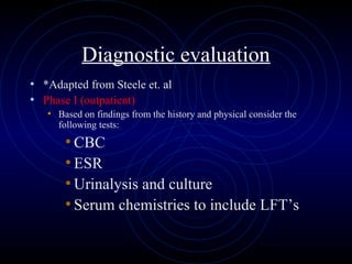 59
Diagnostic evaluation
• *Adapted from Steele et. al
• Phase I (outpatient)
• Based on findings from the history and physical consider the
following tests:
• CBC
• ESR
• Urinalysis and culture
• Serum chemistries to include LFT’s
 