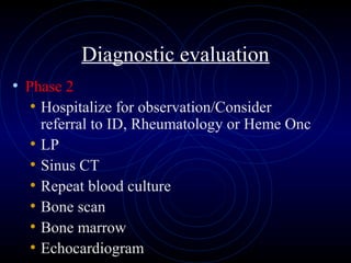 61
Diagnostic evaluation
• Phase 2
• Hospitalize for observation/Consider
referral to ID, Rheumatology or Heme Onc
• LP
• Sinus CT
• Repeat blood culture
• Bone scan
• Bone marrow
• Echocardiogram
 