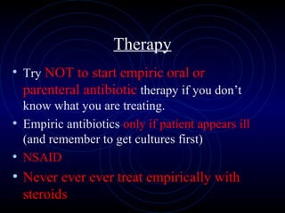 63
Therapy
• Try NOT to start empiric oral or
parenteral antibiotic therapy if you don’t
know what you are treating.
• Empiric antibiotics only if patient appears ill
(and remember to get cultures first)
• NSAID
• Never ever ever treat empirically with
steroids
 