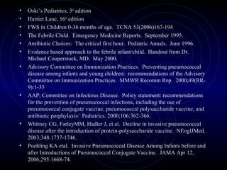 67
• Oski’s Pediatrics, 3rd
edition
• Harriet Lane, 16th
edition
• FWS in Children 0-36 months of age. TCNA 53(2006)167-194
• The Febrile Child. Emergency Medicine Reports. September 1995.
• Antibiotic Choices: The critical first hour. Pediatric Annals. June 1996.
• Evidence based approach to the febrile infant/child. Handout from Dr.
Michael Cooperstock, MD. May 2000.
• Advisory Committee on Immunization Practices. Preventing pneumococcal
disease among infants and young children: recommendations of the Advisory
Committee on Immunization Practices. MMWR Recomm Rep. 2000;49(RR-
9):1-35
• AAP; Committee on Infectious Disease. Policy statement: recommendations
for the prevention of pneumococcal infections, including the use of
pneumococcal conjugate vaccine, pneumococcal polysaccharide vaccine, and
antibiotic porphylaxis/ Pediatrics. 2000;106:362-366.
• Whitney CG, FarleyMM, Hadler J, et al. Decline in invasive pneumococcal
disease after the introduction of protein-polysaccharide vaccine. NEnglJMed.
2003;348:1737-1746.
• Poehling KA etal. Invasive Pneumococcal Disease Among Infants before and
after Introductions of Pneumococcal Conjugate Vaccine. JAMA Apr 12,
2006,295:1668-74.
 