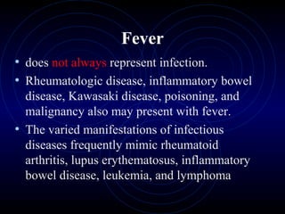 7
Fever
• does not always represent infection.
• Rheumatologic disease, inflammatory bowel
disease, Kawasaki disease, poisoning, and
malignancy also may present with fever.
• The varied manifestations of infectious
diseases frequently mimic rheumatoid
arthritis, lupus erythematosus, inflammatory
bowel disease, leukemia, and lymphoma
 