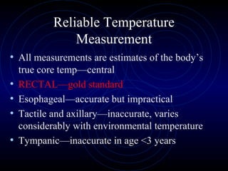 8
Reliable Temperature
Measurement
• All measurements are estimates of the body’s
true core temp—central
• RECTAL—gold standard
• Esophageal—accurate but impractical
• Tactile and axillary—inaccurate, varies
considerably with environmental temperature
• Tympanic—inaccurate in age <3 years
 