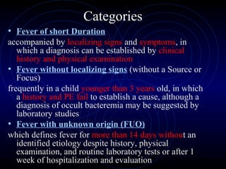 9
Categories
• Fever of short Duration
accompanied by localizing signs and symptoms, in
which a diagnosis can be established by clinical
history and physical examination
• Fever without localizing signs (without a Source or
Focus)
frequently in a child younger than 3 years old, in which
a history and PE fail to establish a cause, although a
diagnosis of occult bacteremia may be suggested by
laboratory studies
• Fever with unknown origin (FUO)
which defines fever for more than 14 days without an
identified etiology despite history, physical
examination, and routine laboratory tests or after 1
week of hospitalization and evaluation
 