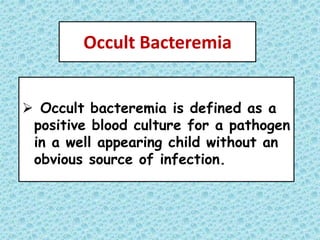 Occult Bacteremia
 Occult bacteremia is defined as a
positive blood culture for a pathogen
in a well appearing child without an
obvious source of infection.
 
