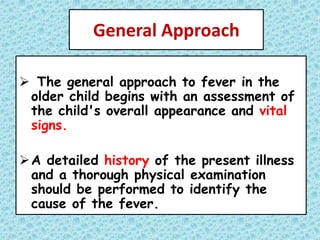 General Approach
 The general approach to fever in the
older child begins with an assessment of
the child's overall appearance and vital
signs.
A detailed history of the present illness
and a thorough physical examination
should be performed to identify the
cause of the fever.
 