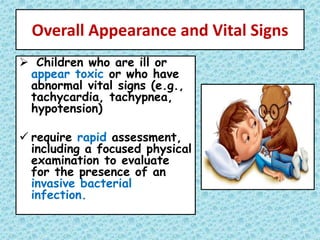 Overall Appearance and Vital Signs
 Children who are ill or
appear toxic or who have
abnormal vital signs (e.g.,
tachycardia, tachypnea,
hypotension)
 require rapid assessment,
including a focused physical
examination to evaluate
for the presence of an
invasive bacterial
infection.
 