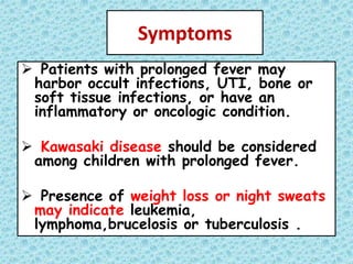 Symptoms
 Patients with prolonged fever may
harbor occult infections, UTI, bone or
soft tissue infections, or have an
inflammatory or oncologic condition.
 Kawasaki disease should be considered
among children with prolonged fever.
 Presence of weight loss or night sweats
may indicate leukemia,
lymphoma,brucelosis or tuberculosis .
 