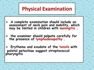 Physical Examination
 A complete examination should include an
assessment of neck pain and mobility, which
may be limited in children with meningitis .
 the examiner should palpate carefully for
the presence of lymphadenopathy .
 Erythema and exudate of the tonsils with
palatal petechiae suggest streptococcal
pharyngitis
 