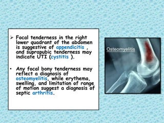  Focal tenderness in the right
lower quadrant of the abdomen
is suggestive of appendicitis ,
and suprapubic tenderness may
indicate UTI (cystitis ).
• Any focal bony tenderness may
reflect a diagnosis of
osteomyelitis, while erythema,
swelling, and limitation of range
of motion suggest a diagnosis of
septic arthritis.
 