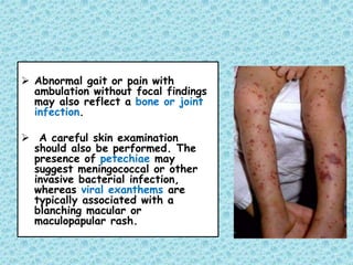  Abnormal gait or pain with
ambulation without focal findings
may also reflect a bone or joint
infection.
 A careful skin examination
should also be performed. The
presence of petechiae may
suggest meningococcal or other
invasive bacterial infection,
whereas viral exanthems are
typically associated with a
blanching macular or
maculopapular rash.
 
