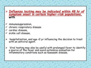  Influenza testing may be indicated within 48 hr of
symptom onset in certain higher-risk populations,
with
 immunosuppression,
 chronic respiratory disease
 cardiac disease,
 sickle cell disease,
 hospitalization, and age <2 yr influencing the decision to treat
with an antiviral agent.
 Viral testing may also be useful with prolonged fever to identify
a source of the fever and avoid extensive evaluation for
inflammatory conditions such as Kawasaki disease.
 