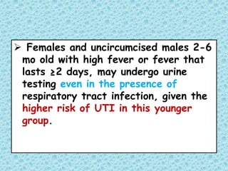  Females and uncircumcised males 2-6
mo old with high fever or fever that
lasts ≥2 days, may undergo urine
testing even in the presence of
respiratory tract infection, given the
higher risk of UTI in this younger
group.
 