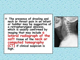  The presence of drooling and
neck or throat pain in an infant
or toddler may be suggestive of
a retropharyngeal abscess,
which is usually confirmed by
imaging that may include a
lateral radiograph of the
soft tissue of the neck or
computed tomography
(CT) if clinical suspicion is
high.
 