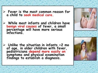  Fever is the most common reason for
a child to seek medical care.
 While most infants and children have
benign viral causes of fever, a small
percentage will have more serious
infections.
 Unlike the situation in infants <2 mo
of age, in older children with fever,
pediatricians depend more easily on
symptoms and physical examination
findings to establish a diagnosis.
 