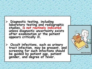  Diagnostic testing, including
laboratory testing and radiographic
studies, is not routinely indicated
unless diagnostic uncertainty exists
after examination or the patient
appears critically ill.
 Occult infections, such as urinary
tract infection, may be present, and
screening for such infections should
be guided by patient age, patient
gender, and degree of fever.
 