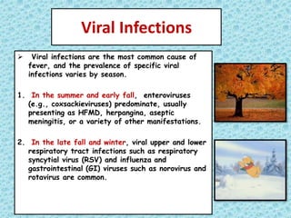 Viral Infections
 Viral infections are the most common cause of
fever, and the prevalence of specific viral
infections varies by season.
1. In the summer and early fall, enteroviruses
(e.g., coxsackieviruses) predominate, usually
presenting as HFMD, herpangina, aseptic
meningitis, or a variety of other manifestations.
2. In the late fall and winter, viral upper and lower
respiratory tract infections such as respiratory
syncytial virus (RSV) and influenza and
gastrointestinal (GI) viruses such as norovirus and
rotavirus are common.
 