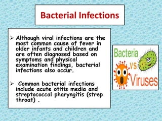 Bacterial Infections
 Although viral infections are the
most common cause of fever in
older infants and children and
are often diagnosed based on
symptoms and physical
examination findings, bacterial
infections also occur.
 Common bacterial infections
include acute otitis media and
streptococcal pharyngitis (strep
throat) .
 
