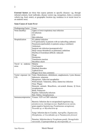 2
External factors are those that expose patients to specific diseases—eg, through
infected contacts, local outbreaks, disease vectors (eg, mosquitoes, ticks), a common
vehicle (eg, food, water), or geographic location (eg, residence in or recent travel to
an endemic area).
Some Causes of Acute Fever
Predisposing Factor
None (healthy)

Cause
Upper or lower respiratory tract infection
GI infection
UTI
Skin infection
Hospitalization
IV catheter infection
UTI (particularly in patients with an indwelling catheter)
Pneumonia (particularly in patients using a ventilator)
Atelectasis
Surgical site infection (postoperatively)
Deep venous thrombosis or pulmonary embolism
Diarrhea (Clostridium difficile–induced)
Drugs
Hematoma
Transfusion reaction
Decubitus ulcers
Travel to endemic Malaria
areas
Viral hepatitis
Diarrheal disorders
Typhoid fever
Dengue fever (less common)
Vector exposure (in Ticks: Rickettsiosis, ehrlichiosis, anaplasmosis, Lyme disease,
US)
babesiosis, tularemia
Mosquitoes: Arboviral encephalitis
Wild animals: Tularemia, rabies, hantavirus infection
Fleas: Plague
Domestic animals: Brucellosis, cat-scratch disease, Q fever,
toxoplasmosis
Birds: Psittacosis
Reptiles: Salmonella infection
Bats: Rabies, histoplasmosis
Immunocompromise Viruses: VZV or CMV infection
Bacteria: Infection due to encapsulated organisms (eg,
pneumococcus, meningococcus), Staphylococcus aureus,
gram-negative bacteria (eg, Pseudomonas aeruginosa),
Nocardia sp, or Mycobacteria sp
Fungi: Infection due to Candida, Aspergillus, Zygomycetes,
Histoplasma, or Coccidioides sp or Pneumocystis jirovecii
Parasites: Infection due to Toxoplasma gondii, Strongyloides
stercoralis, Cryptosporidium sp, microsporidia, or

Yapa Wijeratne

Merck Manual

 
